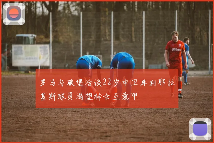 罗马与狼堡洽谈22岁中卫库利耶拉基斯球员渴望转会至意甲