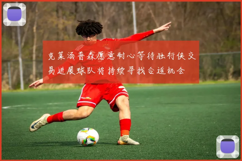 克莱汤普森愿意耐心等待独行侠交易进展球队将持续寻找合适机会
