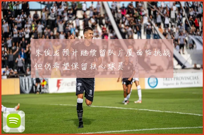 朱俊龙预计继续留队广厦面临挑战但仍希望保留核心球员