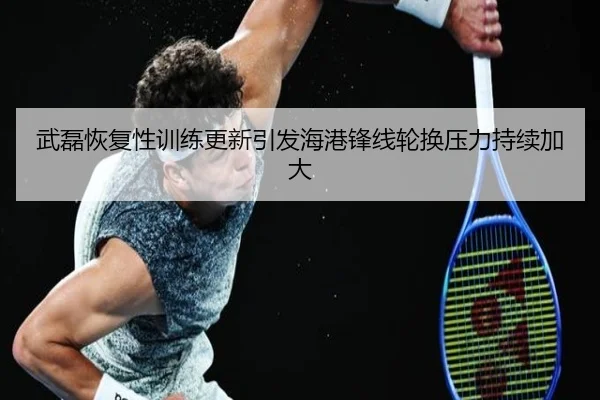 武磊恢复性训练更新引发海港锋线轮换压力持续加大
